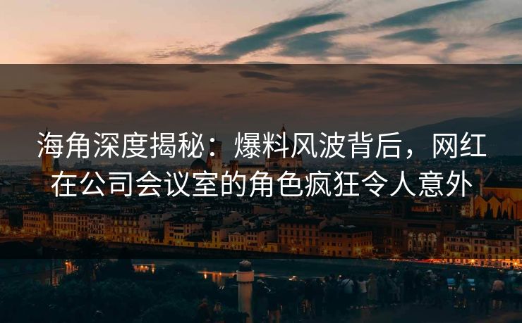 海角深度揭秘：爆料风波背后，网红在公司会议室的角色疯狂令人意外