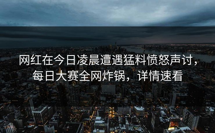 网红在今日凌晨遭遇猛料愤怒声讨，每日大赛全网炸锅，详情速看
