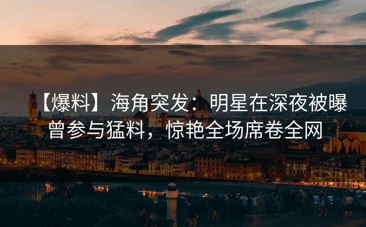【爆料】海角突发：明星在深夜被曝曾参与猛料，惊艳全场席卷全网