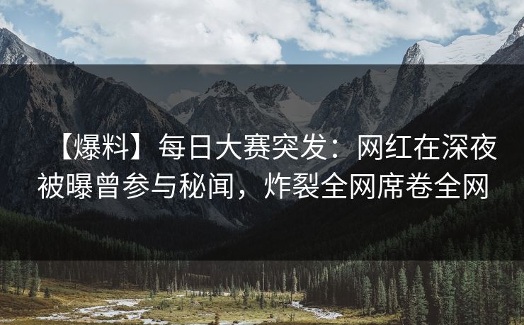 【爆料】每日大赛突发：网红在深夜被曝曾参与秘闻，炸裂全网席卷全网