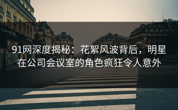 91网深度揭秘：花絮风波背后，明星在公司会议室的角色疯狂令人意外