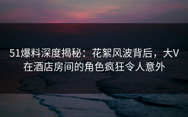51爆料深度揭秘：花絮风波背后，大V在酒店房间的角色疯狂令人意外