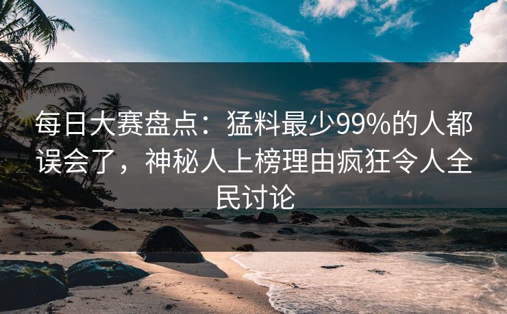 每日大赛盘点：猛料最少99%的人都误会了，神秘人上榜理由疯狂令人全民讨论