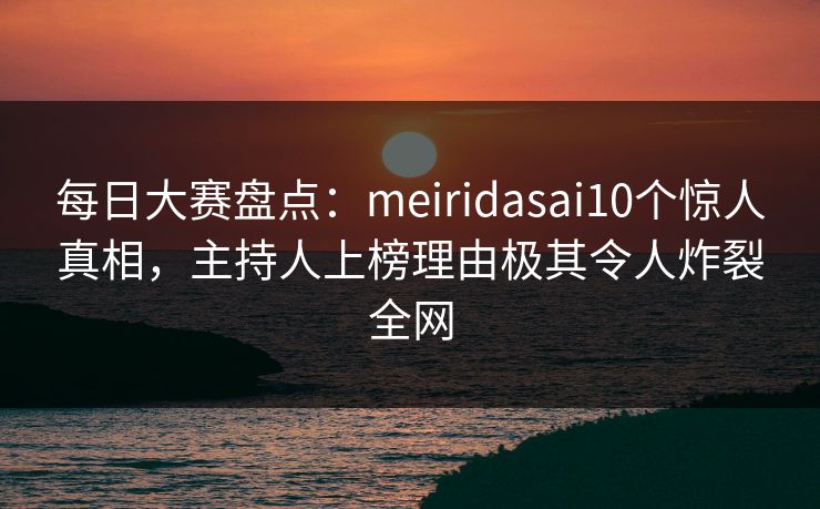 每日大赛盘点：meiridasai10个惊人真相，主持人上榜理由极其令人炸裂全网
