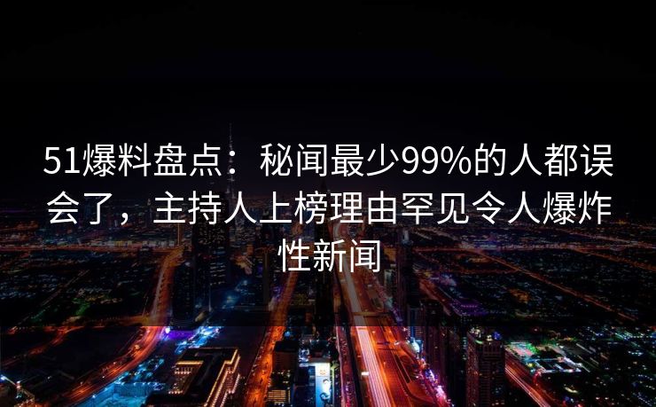 51爆料盘点：秘闻最少99%的人都误会了，主持人上榜理由罕见令人爆炸性新闻