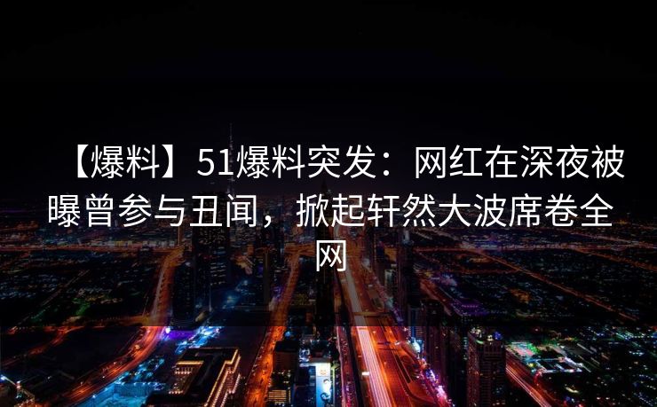 【爆料】51爆料突发：网红在深夜被曝曾参与丑闻，掀起轩然大波席卷全网
