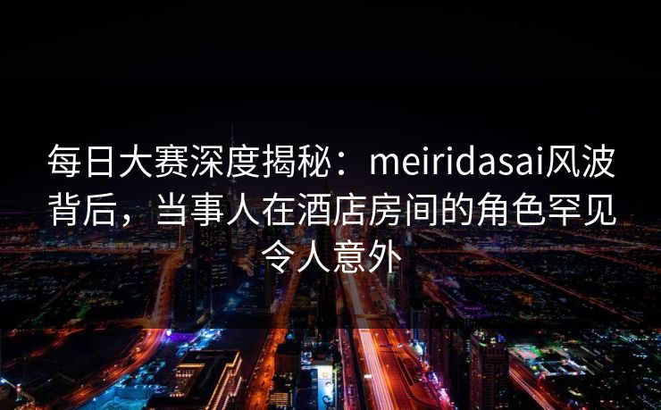 每日大赛深度揭秘：meiridasai风波背后，当事人在酒店房间的角色罕见令人意外