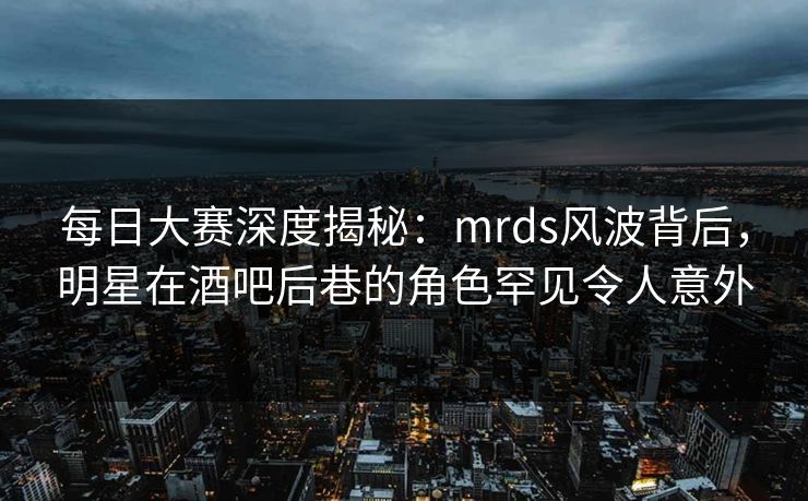 每日大赛深度揭秘：mrds风波背后，明星在酒吧后巷的角色罕见令人意外