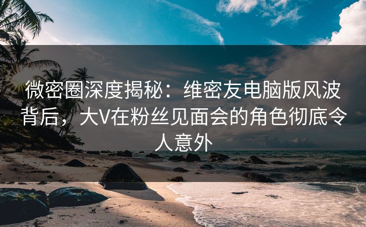 微密圈深度揭秘：维密友电脑版风波背后，大V在粉丝见面会的角色彻底令人意外