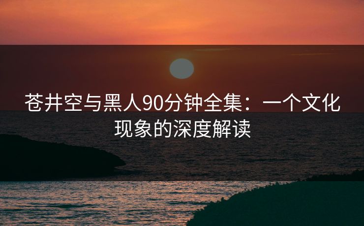 苍井空与黑人90分钟全集:一个文化现象的深度解读 苍井空与黑人90分钟全集:一个文化现象的深度解读