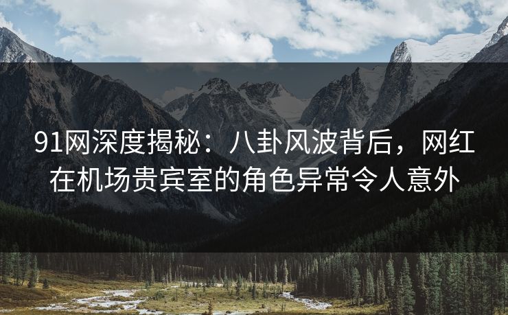 91网深度揭秘：八卦风波背后，网红在机场贵宾室的角色异常令人意外