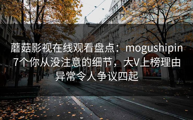 蘑菇影视在线观看盘点：mogushipin7个你从没注意的细节，大V上榜理由异常令人争议四起