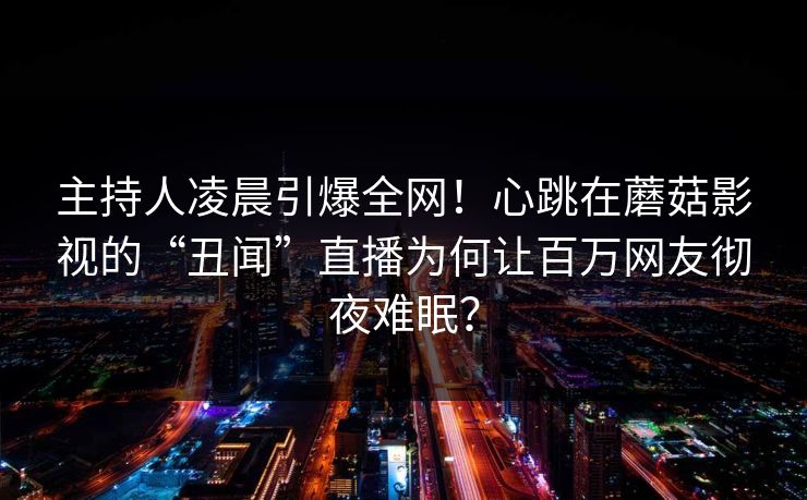 主持人凌晨引爆全网！心跳在蘑菇影视的“丑闻”直播为何让百万网友彻夜难眠？