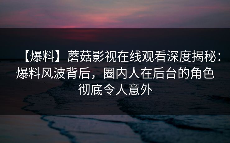 【爆料】蘑菇影视在线观看深度揭秘:爆料风波背后,圈内人在后台的角色彻底令人意外 【爆料】蘑菇影视在线观看深度揭秘:爆料风波背后,圈内人在后台的角色彻底令人意外