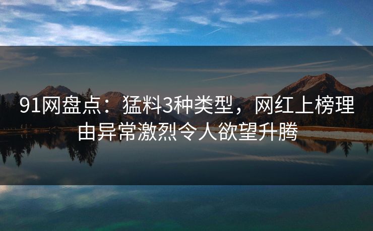 91网盘点：猛料3种类型，网红上榜理由异常激烈令人欲望升腾