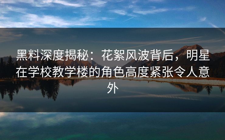 黑料深度揭秘：花絮风波背后，明星在学校教学楼的角色高度紧张令人意外
