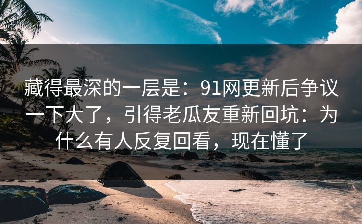 藏得最深的一层是:91网更新后争议一下大了,引得老瓜友重新回坑:为什么有人反复回看,现在懂了 藏得最深的一层是:91网更新后争议一下大了,引得老瓜友重新回坑:为什么有人反复回看,现在懂了