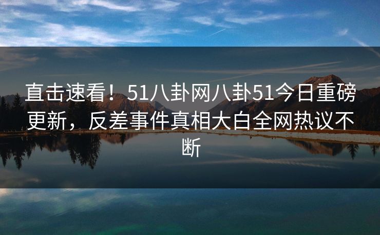 直击速看！51八卦网八卦51今日重磅更新，反差事件真相大白全网热议不断