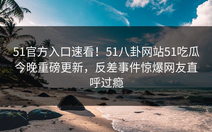 51官方入口速看！51八卦网站51吃瓜今晚重磅更新，反差事件惊爆网友直呼过瘾