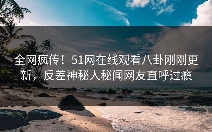 全网疯传！51网在线观看八卦刚刚更新，反差神秘人秘闻网友直呼过瘾