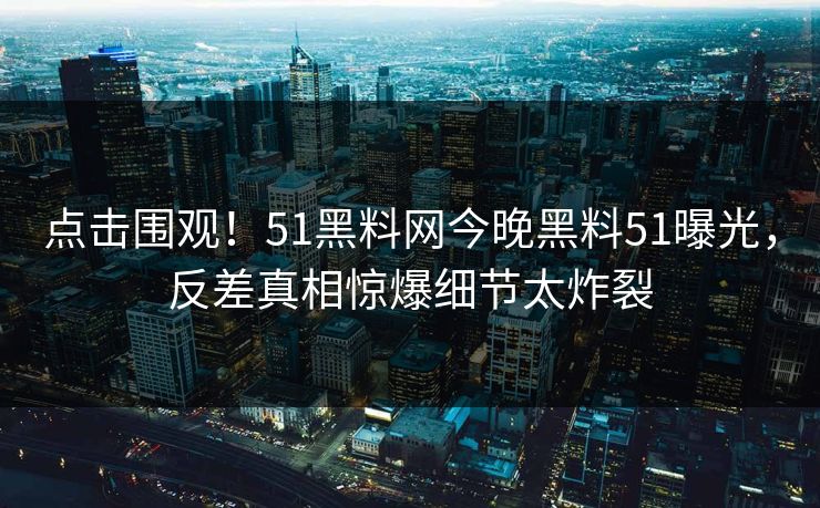 点击围观！51黑料网今晚黑料51曝光，反差真相惊爆细节太炸裂