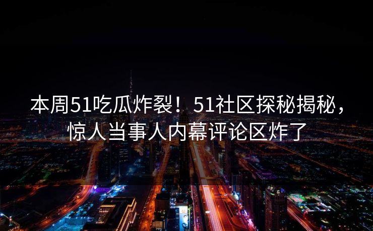 本周51吃瓜炸裂！51社区探秘揭秘，惊人当事人内幕评论区炸了