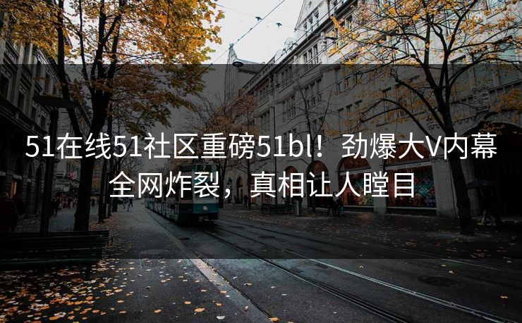 51在线51社区重磅51bl！劲爆大V内幕全网炸裂，真相让人瞠目
