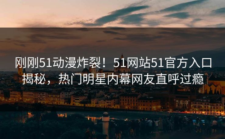 刚刚51动漫炸裂！51网站51官方入口揭秘，热门明星内幕网友直呼过瘾