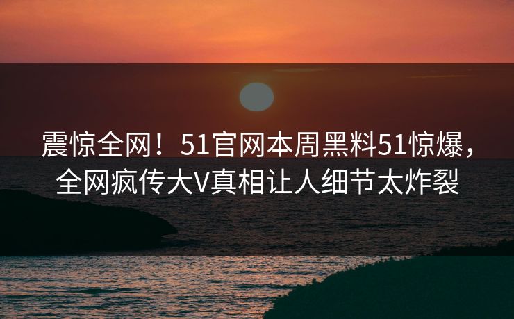 震惊全网！51官网本周黑料51惊爆，全网疯传大V真相让人细节太炸裂