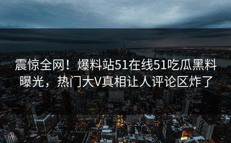 震惊全网！爆料站51在线51吃瓜黑料曝光，热门大V真相让人评论区炸了