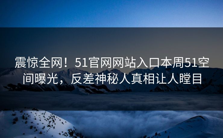震惊全网！51官网网站入口本周51空间曝光，反差神秘人真相让人瞠目