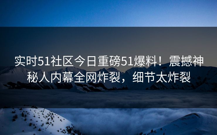 实时51社区今日重磅51爆料！震撼神秘人内幕全网炸裂，细节太炸裂