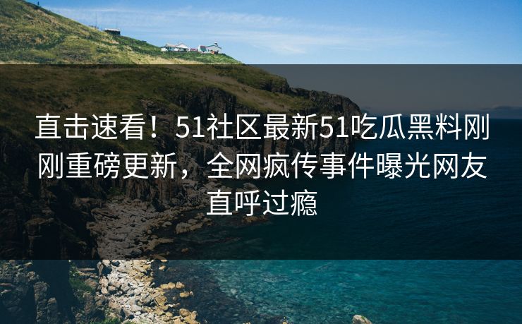 直击速看！51社区最新51吃瓜黑料刚刚重磅更新，全网疯传事件曝光网友直呼过瘾