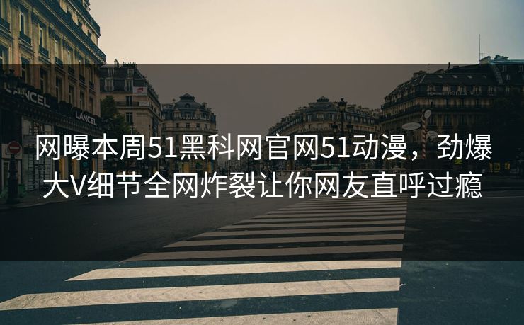 网曝本周51黑科网官网51动漫，劲爆大V细节全网炸裂让你网友直呼过瘾
