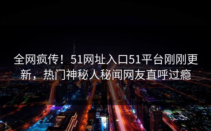 全网疯传！51网址入口51平台刚刚更新，热门神秘人秘闻网友直呼过瘾