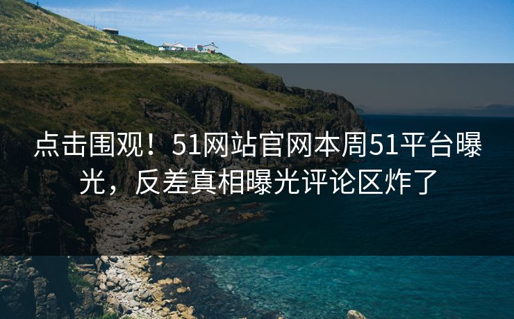 点击围观！51网站官网本周51平台曝光，反差真相曝光评论区炸了