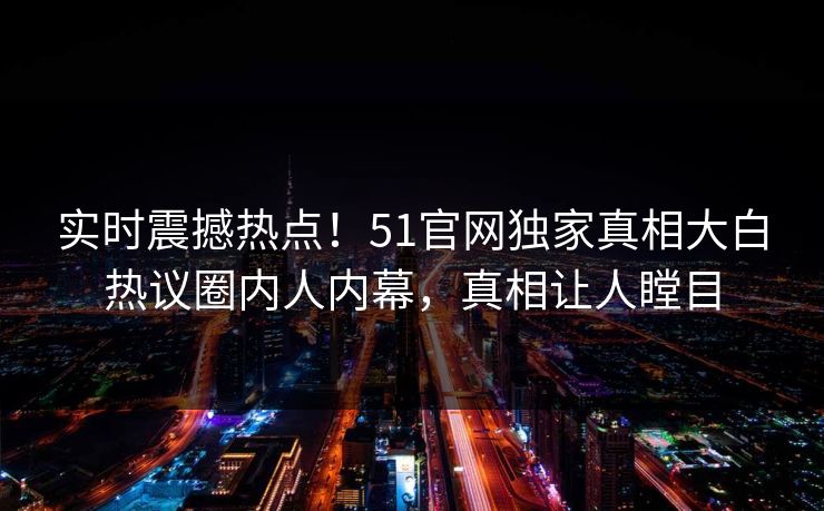实时震撼热点！51官网独家真相大白热议圈内人内幕，真相让人瞠目