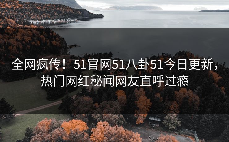 全网疯传！51官网51八卦51今日更新，热门网红秘闻网友直呼过瘾