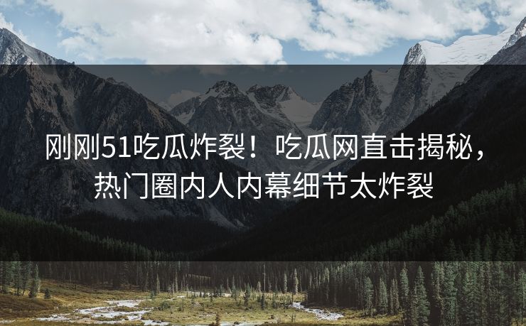 刚刚51吃瓜炸裂！吃瓜网直击揭秘，热门圈内人内幕细节太炸裂