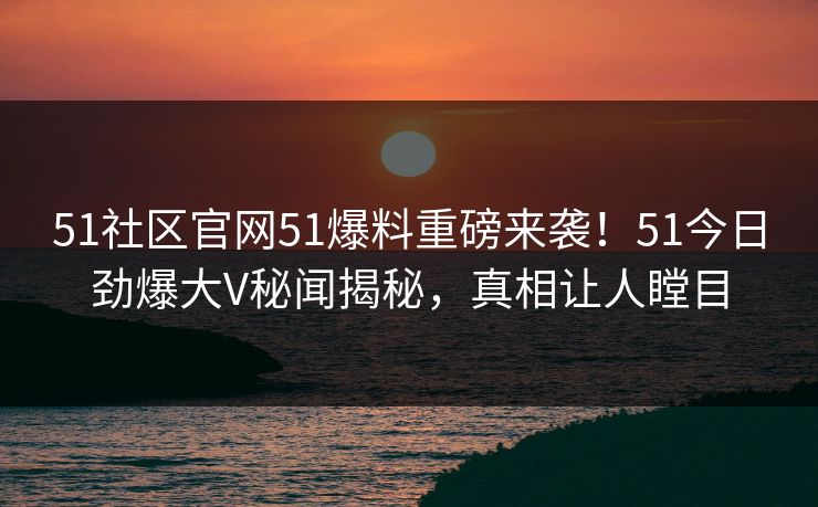 51社区官网51爆料重磅来袭！51今日劲爆大V秘闻揭秘，真相让人瞠目