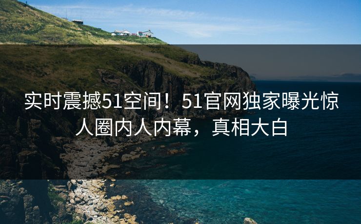 实时震撼51空间！51官网独家曝光惊人圈内人内幕，真相大白