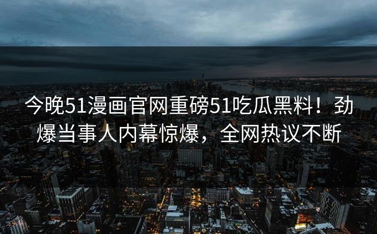 今晚51漫画官网重磅51吃瓜黑料！劲爆当事人内幕惊爆，全网热议不断