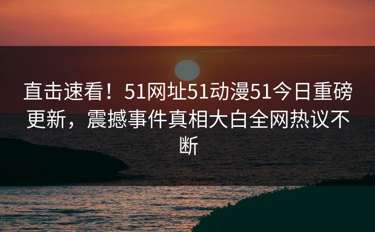 直击速看！51网址51动漫51今日重磅更新，震撼事件真相大白全网热议不断
