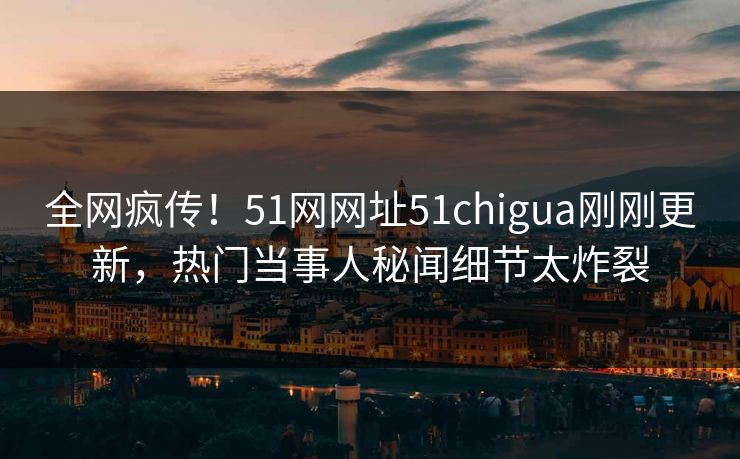 全网疯传！51网网址51chigua刚刚更新，热门当事人秘闻细节太炸裂