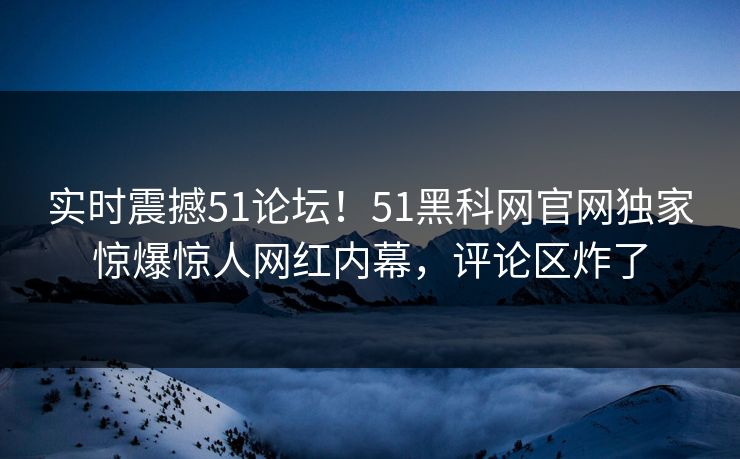 实时震撼51论坛！51黑科网官网独家惊爆惊人网红内幕，评论区炸了