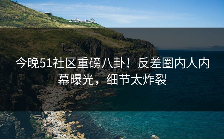 今晚51社区重磅八卦！反差圈内人内幕曝光，细节太炸裂