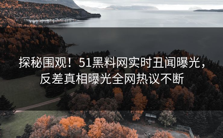 探秘围观！51黑料网实时丑闻曝光，反差真相曝光全网热议不断