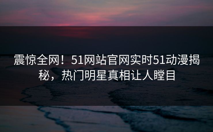 震惊全网！51网站官网实时51动漫揭秘，热门明星真相让人瞠目