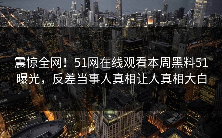 震惊全网！51网在线观看本周黑料51曝光，反差当事人真相让人真相大白