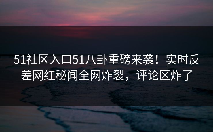 51社区入口51八卦重磅来袭！实时反差网红秘闻全网炸裂，评论区炸了